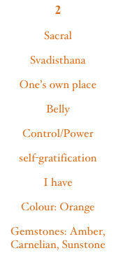 2SacralSvadisthanaOne’s own placeBellyControl/Powerself-gratificationI haveColour: Orange
Gemstones: Amber, Carnelian, Sunstone