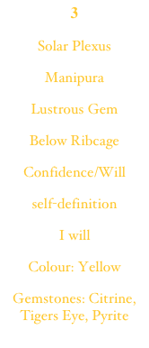 3Solar PlexusManipuraLustrous GemBelow RibcageConfidence/Willself-definitionI willColour: YellowGemstones: Citrine, Tigers Eye, Pyrite
