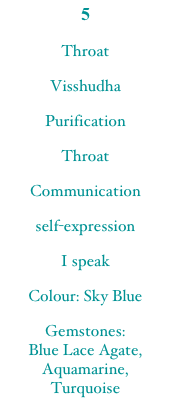 5
ThroatVisshudhaPurificationThroatCommunicationself-expressionI speakColour: Sky BlueGemstones:  Blue Lace Agate, Aquamarine,  Turquoise