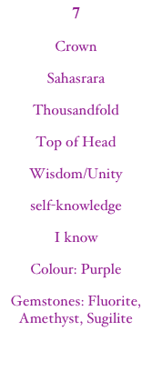 7CrownSahasraraThousandfoldTop of HeadWisdom/Unityself-knowledgeI knowColour: Purple
Gemstones: Fluorite, Amethyst, Sugilite