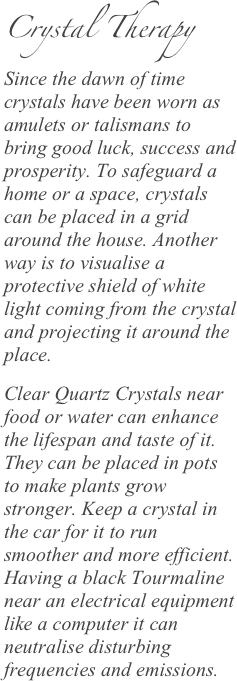 Crystal Therapy Since the dawn of time crystals have been worn as amulets or talismans to bring good luck, success and prosperity. To safeguard a home or a space, crystals can be placed in a grid around the house. Another way is to visualise a protective shield of white light coming from the crystal and projecting it around the place.
Clear Quartz Crystals near food or water can enhance the lifespan and taste of it. They can be placed in pots to make plants grow stronger. Keep a crystal in the car for it to run smoother and more efficient. Having a black Tourmaline near an electrical equipment like a computer it can neutralise disturbing frequencies and emissions.